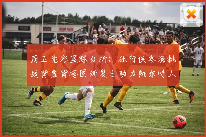 周五竞彩篮球分析：独行侠客场挑战背靠背塔图姆复出助力凯尔特人