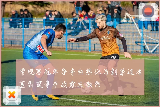 常规赛冠军争夺白热化马刺紧追活塞雷霆争夺战愈发激烈