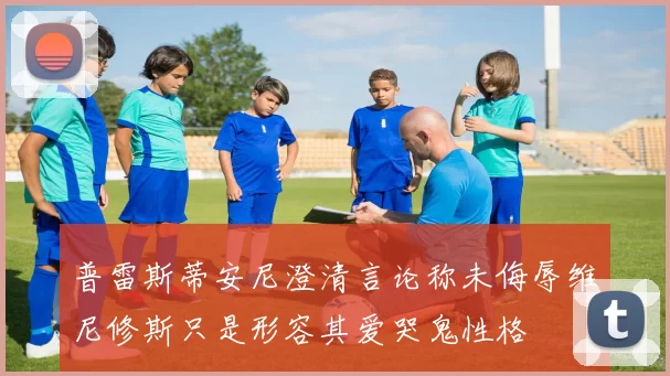 普雷斯蒂安尼澄清言论称未侮辱维尼修斯只是形容其爱哭鬼性格