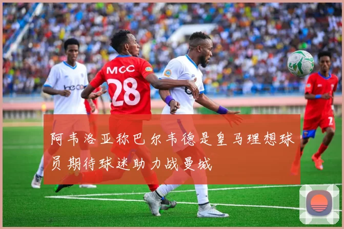 阿韦洛亚称巴尔韦德是皇马理想球员期待球迷助力战曼城