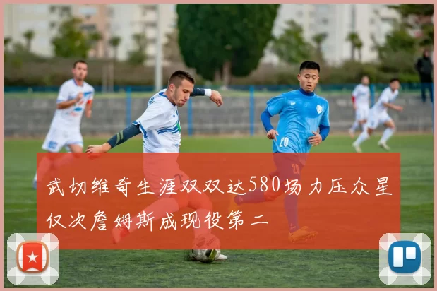 武切维奇生涯双双达580场力压众星仅次詹姆斯成现役第二