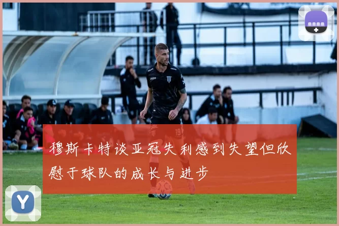 穆斯卡特谈亚冠失利感到失望但欣慰于球队的成长与进步