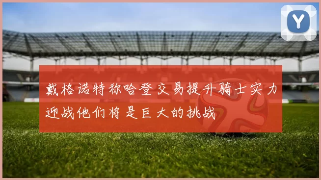 戴格诺特称哈登交易提升骑士实力迎战他们将是巨大的挑战