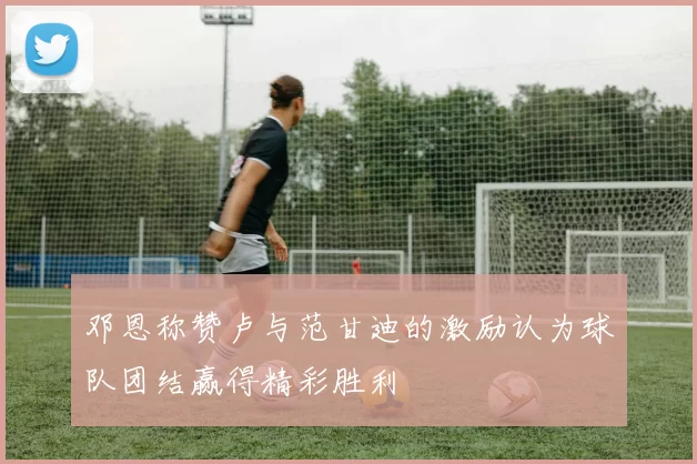 邓恩称赞卢与范甘迪的激励认为球队团结赢得精彩胜利