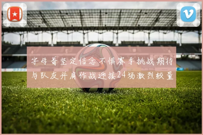 字母哥坚定信念不惧赛季挑战期待与队友并肩作战迎接24场激烈较量