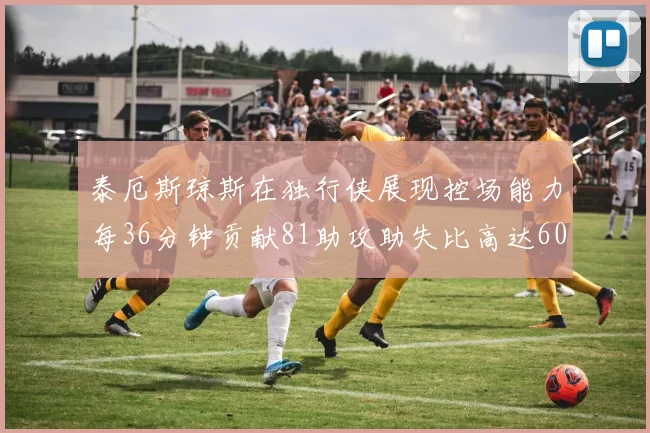 泰厄斯琼斯在独行侠展现控场能力每36分钟贡献81助攻助失比高达60