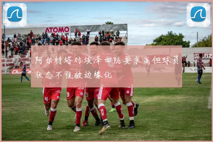 阿尔特塔对埃泽回防要求高但球员状态不佳被边缘化