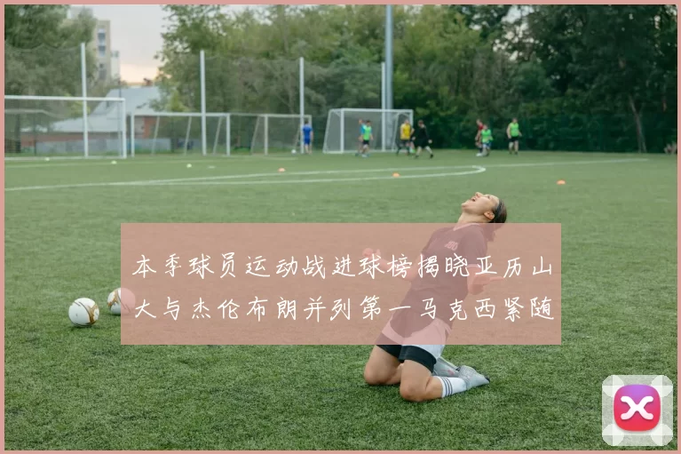 本季球员运动战进球榜揭晓亚历山大与杰伦布朗并列第一马克西紧随其后