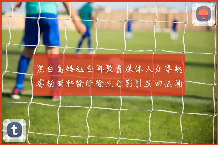 黑白高矮组合再聚首媒体人分享赵睿胡明轩徐昕徐杰合影引发回忆涌现