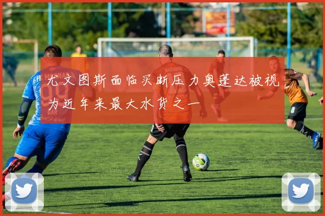 尤文图斯面临买断压力奥蓬达被视为近年来最大水货之一