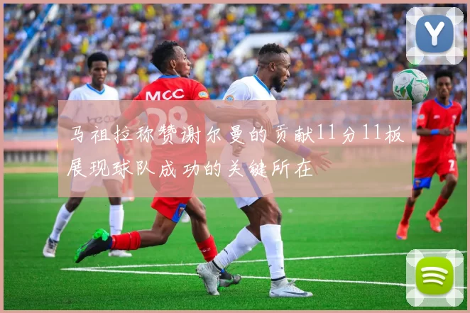 马祖拉称赞谢尔曼的贡献11分11板展现球队成功的关键所在