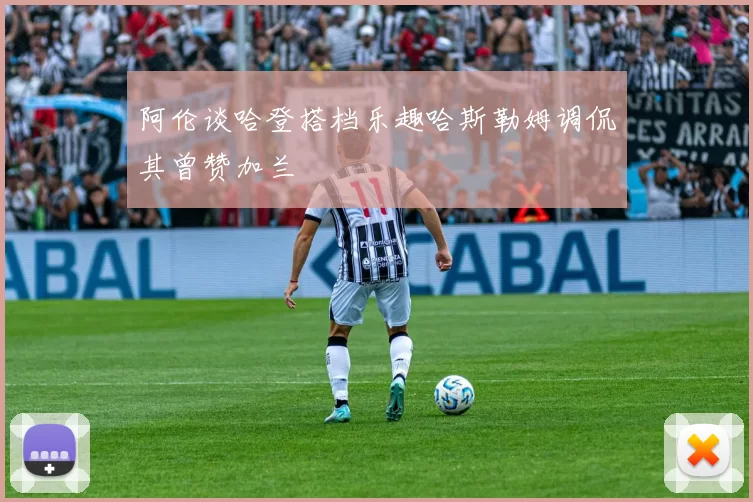 阿伦谈哈登搭档乐趣哈斯勒姆调侃其曾赞加兰