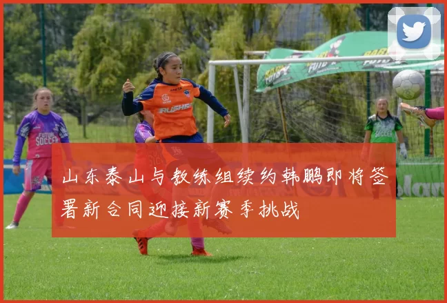 山东泰山与教练组续约韩鹏即将签署新合同迎接新赛季挑战