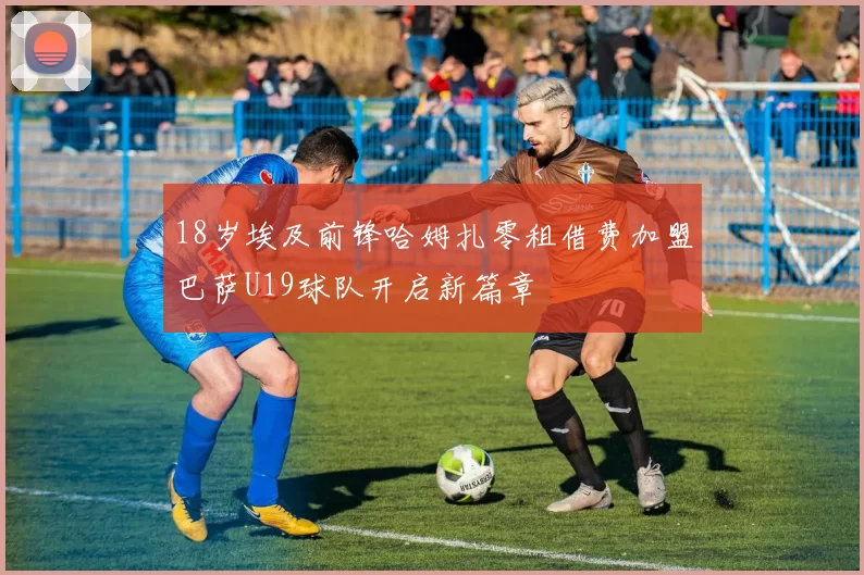 18岁埃及前锋哈姆扎零租借费加盟巴萨U19球队开启新篇章