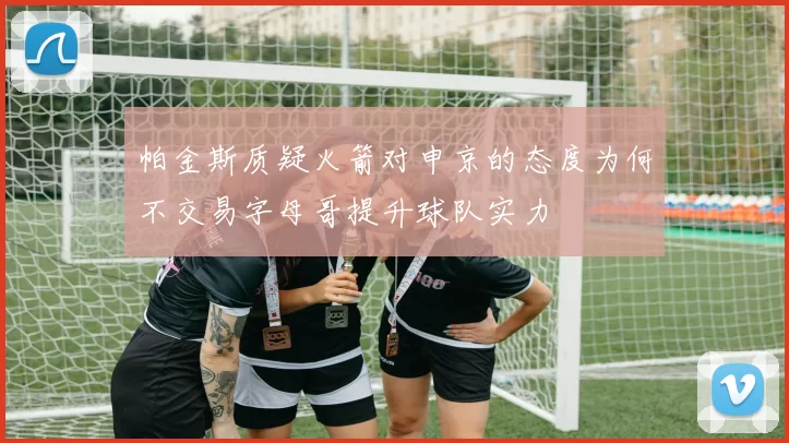 帕金斯质疑火箭对申京的态度为何不交易字母哥提升球队实力