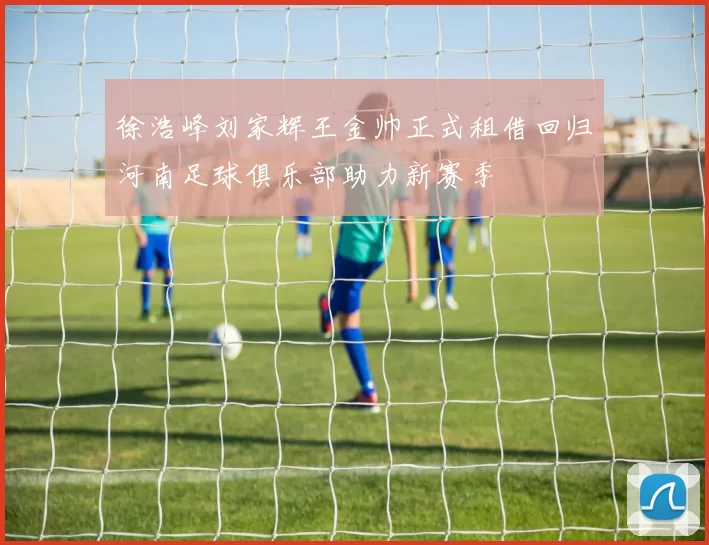 徐浩峰刘家辉王金帅正式租借回归河南足球俱乐部助力新赛季