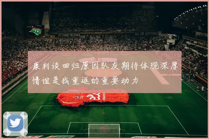 康利谈回归原因队友期待体现深厚情谊是我重返的重要动力