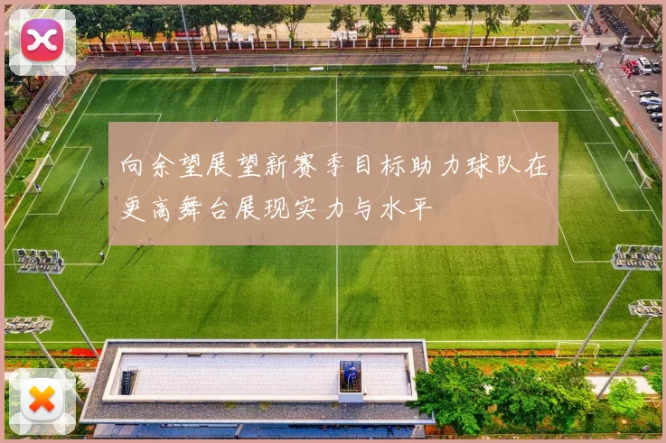 向余望展望新赛季目标助力球队在更高舞台展现实力与水平