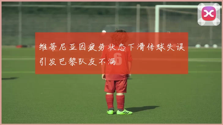 维蒂尼亚因疲劳状态下滑传球失误引发巴黎队友不满