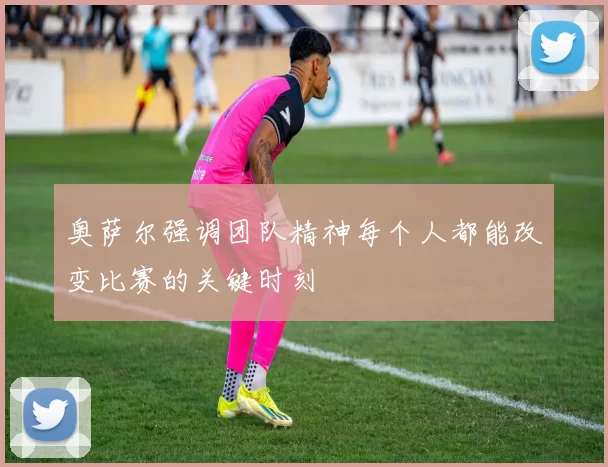 奥萨尔强调团队精神每个人都能改变比赛的关键时刻