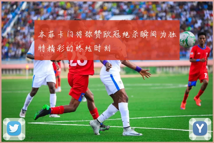 本菲卡门将称赞欧冠绝杀瞬间为独特精彩的终结时刻