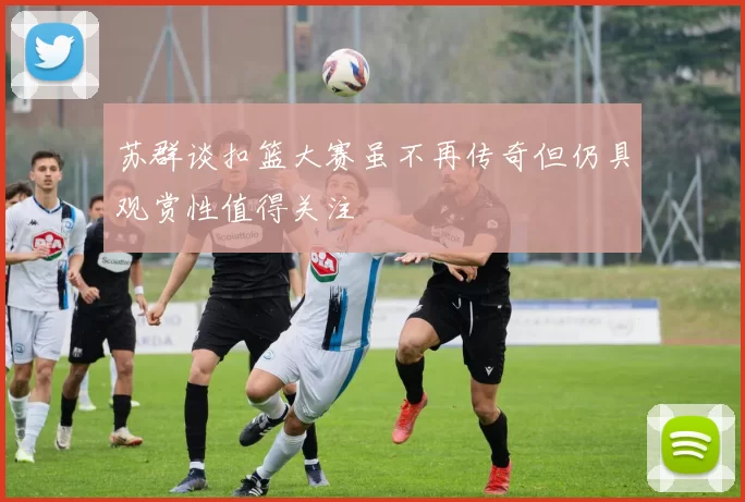 苏群谈扣篮大赛虽不再传奇但仍具观赏性值得关注
