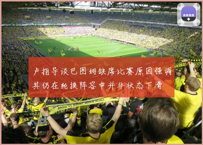 卢指导谈巴图姆缺席比赛原因强调其仍在轮换阵容中并非状态下滑