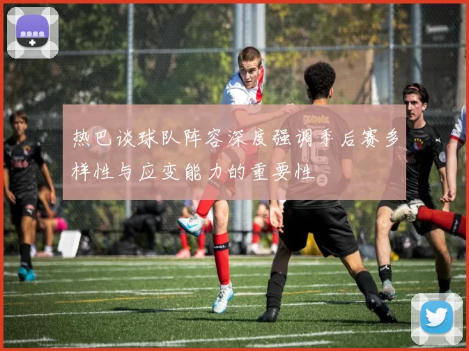 热巴谈球队阵容深度强调季后赛多样性与应变能力的重要性