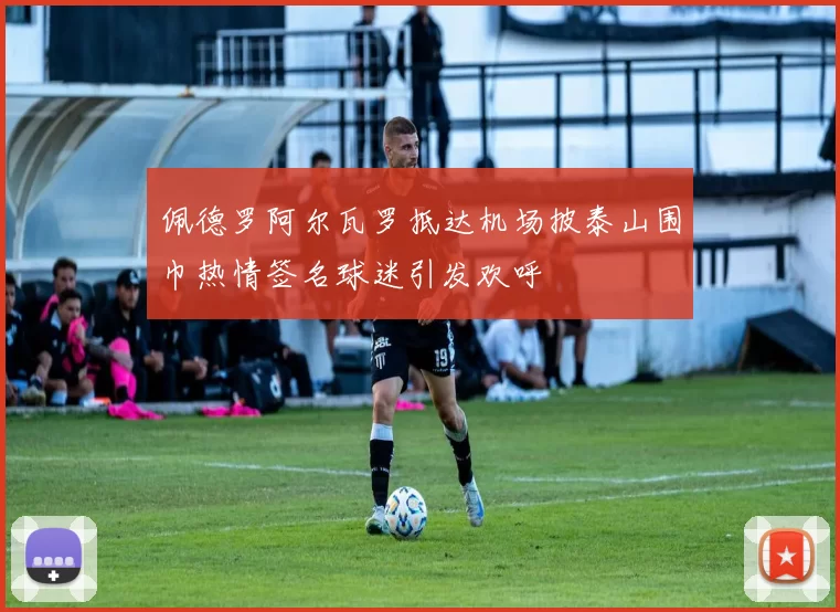 佩德罗阿尔瓦罗抵达机场披泰山围巾热情签名球迷引发欢呼