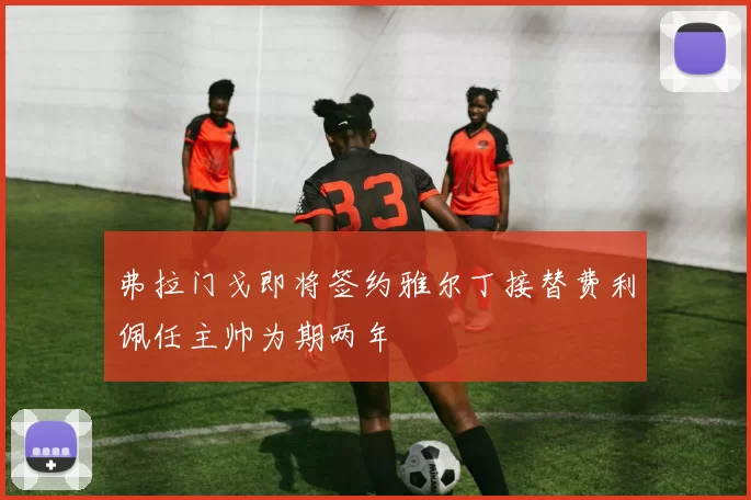 弗拉门戈即将签约雅尔丁接替费利佩任主帅为期两年