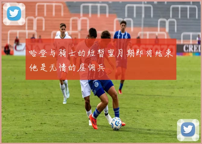 哈登与骑士的短暂蜜月期即将结束他是无情的雇佣兵