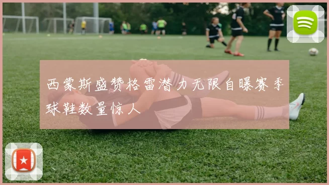 西蒙斯盛赞格雷潜力无限自曝赛季球鞋数量惊人