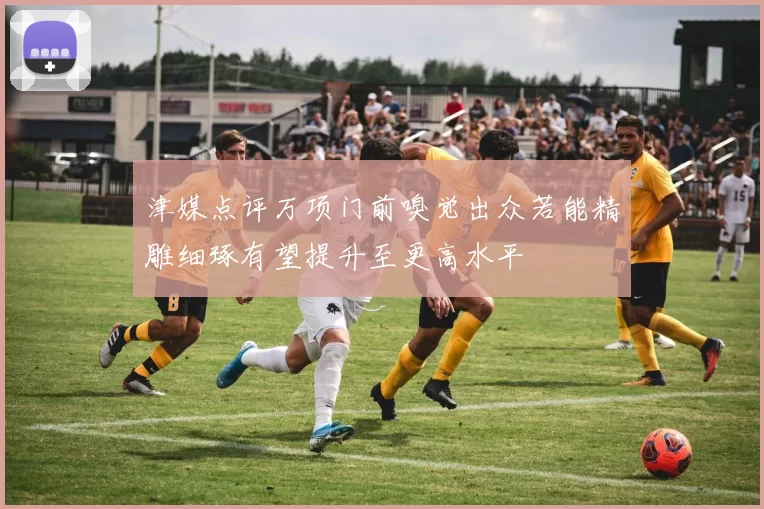 津媒点评万项门前嗅觉出众若能精雕细琢有望提升至更高水平